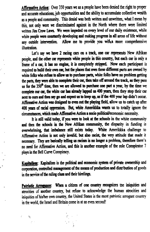 Affirmative Action: Over 350 years we s people have been denied the ight to poper and accurte ducatons, job opportuites and the ailty o accumulate collective wealth 258 people and communiy. This denial was both writen and unwriten, what | mean by this, not ouly were we discrminated against in the North where there were limited witen Jim Crow Laws. We were impeded on every leve of our daiy existnce, while whit pople wer constanly developing snd meking progrssinal areas of life without any outside intervention. ~ Allow me to provide you witha more comprehensive illstaion. Let’s say we bave 2 rcing cars on a track, one car represats New Afrkan peope,and the oter carrepesents white people i this counry, but each car is only 8 frame of car, it has no engine, it is completely stipped. Now each participant is required o build thei own car,butthe placestht own thee different parts are owned by whitefolls who refe toallow u 1 purchas parts, white folks have no problem geting the pars, they were able o complet thei car, then take off around the rack, s they pass us for the 350° time, then we are allowed o purchase one part a year, by the time we complete ou car, the whit ca has aieady lpped us 400 years, thn they stop thei car et 10 ours d then say o and xpect s 1 keep w5 the 400 year I did’t occur. Affmative Action was desigoed t even out the playing field, allow us to catch up after 400 years of rcil oppression. Bu, white Amerikkia wants us to totlly ignore the cireumstanes, which made Affimative Actiona soco olitcaieconomic necesiy. Tuissill i today, i you were 1o ook tthe schools i the white community and then the schoos in the New Affkan communiy, the disparity in funding is overwheiming that imbelance sl exists today. White Amerikkka challenge to Affimative Action is no only invalid. but also racis, the very atiude that made it necesary. They are bsically eling us racism s 0o longer a poblem, therefore thre’s 10 need for Afirmative Actin, and this i another example of the role Conspirator 7 plays nthe Bell Carve Conspicy. Kapitlism: Keptalsm i the policcal and economic sysem of private ownersip and gon,controlled management of the means of podoction and distbution of goods inthesevice of e rling clss and the ielings. Patriotic Arogance: When a ciizen of one county recogaizes te iniquiis and arocites of anober county, but refuse to acknowledge the human atrcites and iniquiesof hisher ow county, the United Sates i the mostpariotc artogant country inthe worl,the srael nd Brtaincome in a an even second!